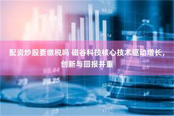 配资炒股要缴税吗 磁谷科技核心技术驱动增长，创新与回报并重