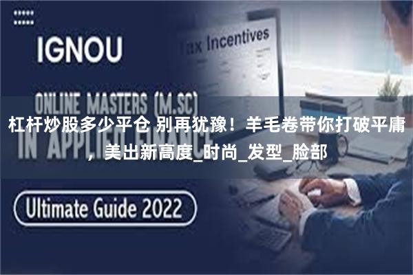 杠杆炒股多少平仓 别再犹豫！羊毛卷带你打破平庸，美出新高度_时尚_发型_脸部