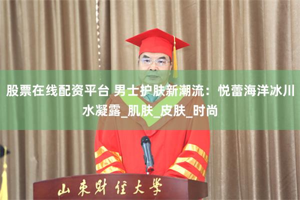 股票在线配资平台 男士护肤新潮流：悦蕾海洋冰川水凝露_肌肤_皮肤_时尚