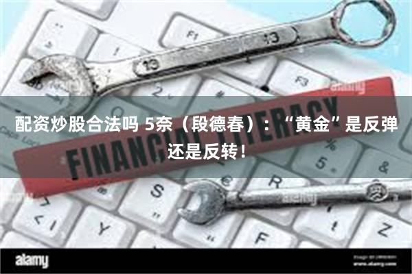 配资炒股合法吗 5奈（段德春）：“黄金”是反弹还是反转！