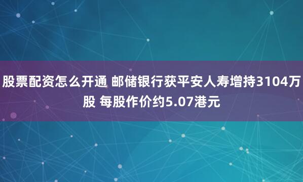 股票配资怎么开通 邮储银行获平安人寿增持3104万股 每股作价约5.07港元