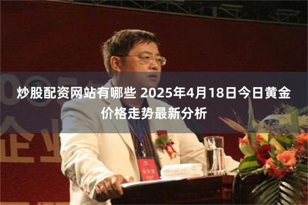 炒股配资网站有哪些 2025年4月18日今日黄金价格走势最新分析