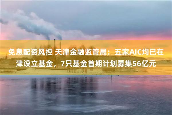 免息配资风控 天津金融监管局：五家AIC均已在津设立基金，7只基金首期计划募集56亿元