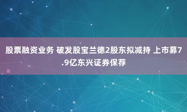 股票融资业务 破发股宝兰德2股东拟减持 上市募7.9亿东兴证券保荐