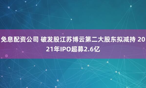 免息配资公司 破发股江苏博云第二大股东拟减持 2021年IPO超募2.6亿