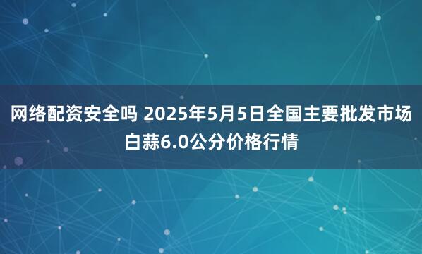网络配资安全吗 2025年5月5日全国主要批发市场白蒜6.0公分价格行情