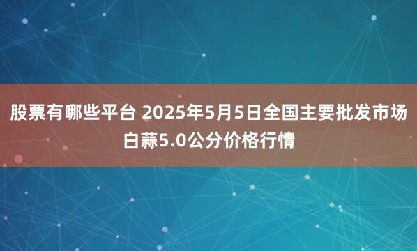 股票有哪些平台 2025年5月5日全国主要批发市场白蒜5.0公分价格行情