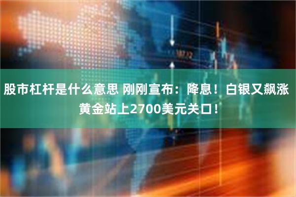 股市杠杆是什么意思 刚刚宣布：降息！白银又飙涨 黄金站上2700美元关口！