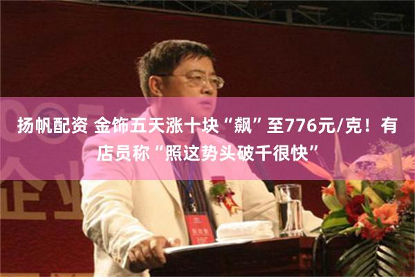 扬帆配资 金饰五天涨十块“飙”至776元/克！有店员称“照这势头破千很快”