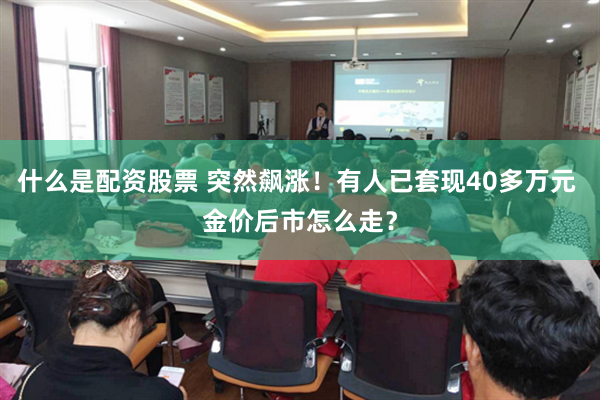 什么是配资股票 突然飙涨！有人已套现40多万元 金价后市怎么走？