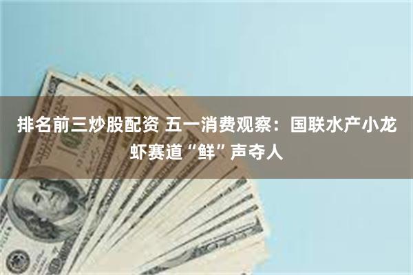 排名前三炒股配资 五一消费观察：国联水产小龙虾赛道“鲜”声夺人