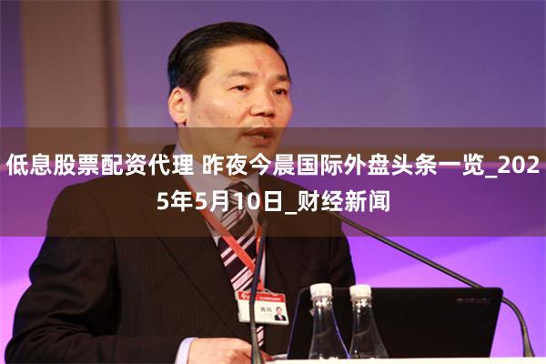低息股票配资代理 昨夜今晨国际外盘头条一览_2025年5月10日_财经新闻