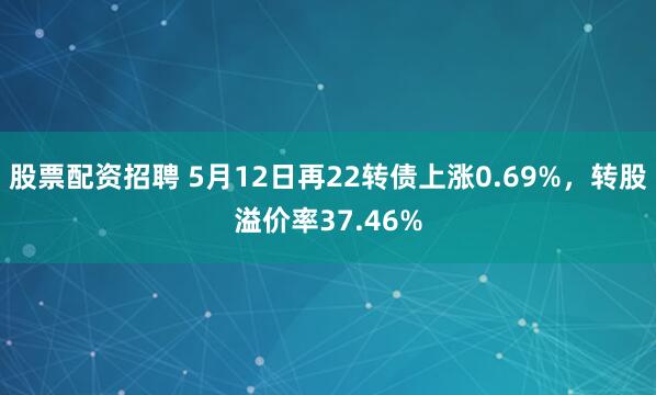 股票配资招聘 5月12日再22转债上涨0.69%，转股溢价率37.46%