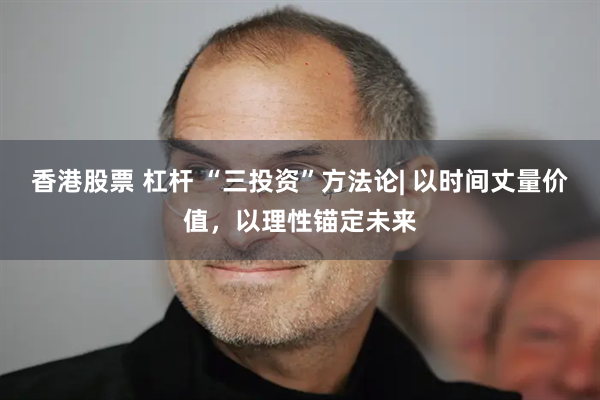 香港股票 杠杆 “三投资”方法论| 以时间丈量价值，以理性锚定未来