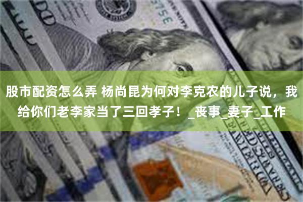 股市配资怎么弄 杨尚昆为何对李克农的儿子说，我给你们老李家当了三回孝子！_丧事_妻子_工作