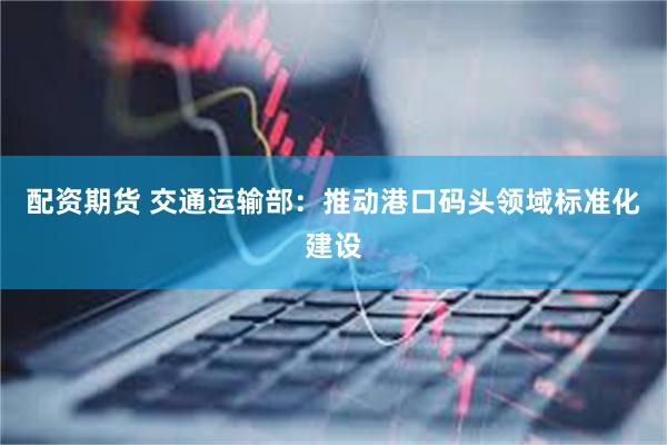 配资期货 交通运输部：推动港口码头领域标准化建设