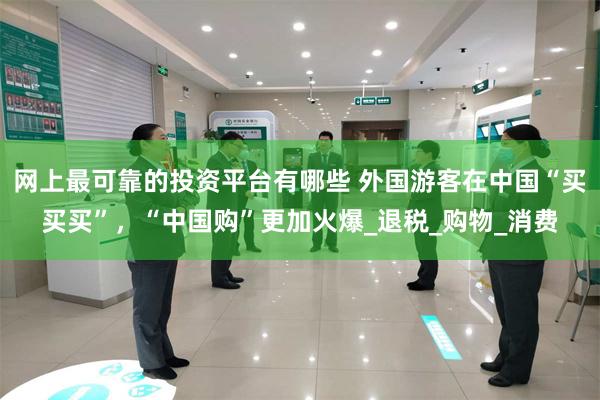 网上最可靠的投资平台有哪些 外国游客在中国“买买买”，“中国购”更加火爆_退税_购物_消费
