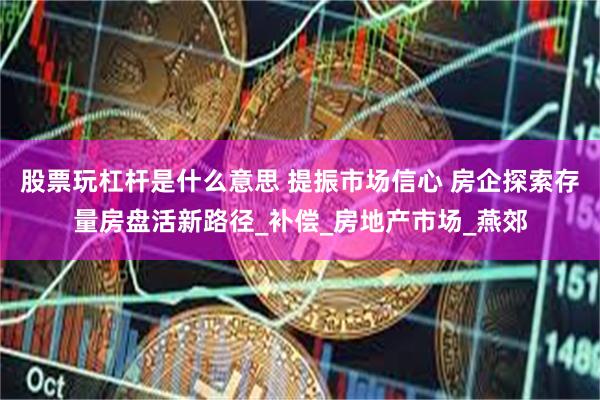 股票玩杠杆是什么意思 提振市场信心 房企探索存量房盘活新路径_补偿_房地产市场_燕郊