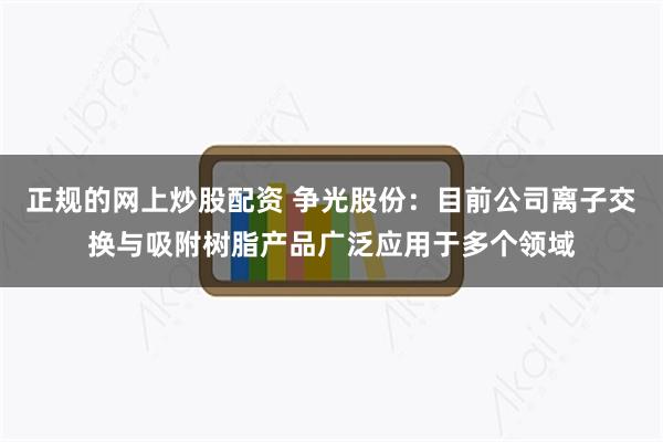 正规的网上炒股配资 争光股份：目前公司离子交换与吸附树脂产品广泛应用于多个领域