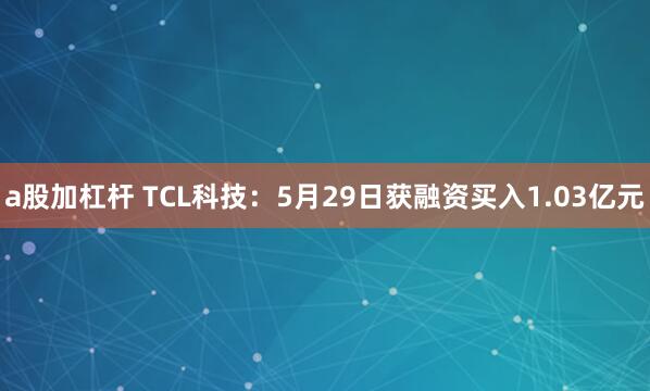 a股加杠杆 TCL科技：5月29日获融资买入1.03亿元