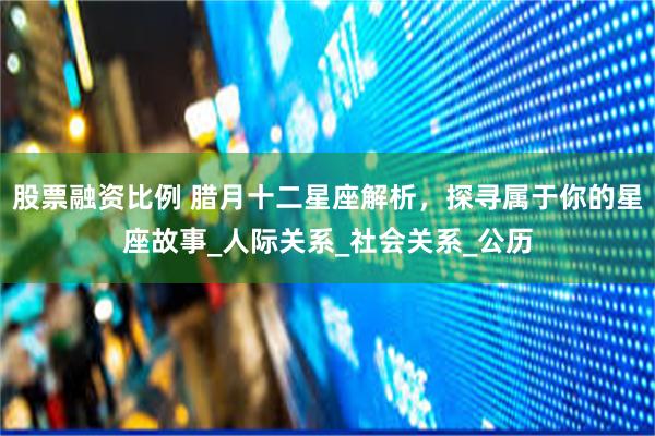 股票融资比例 腊月十二星座解析，探寻属于你的星座故事_人际关系_社会关系_公历