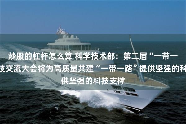 炒股的杠杆怎么算 科学技术部：第二届“一带一路”科技交流大会将为高质量共建“一带一路”提供坚强的科技支撑