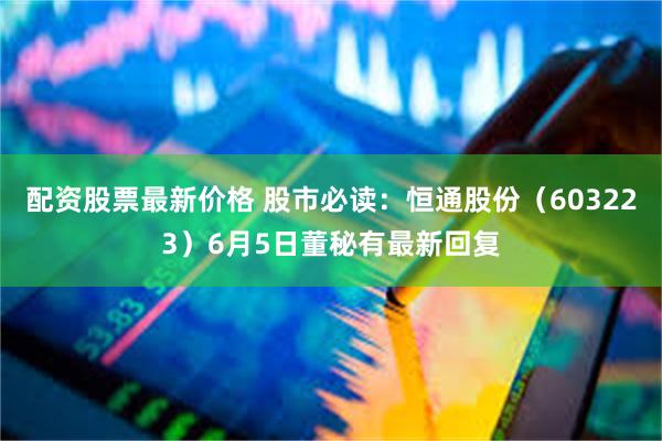 配资股票最新价格 股市必读：恒通股份（603223）6月5日董秘有最新回复