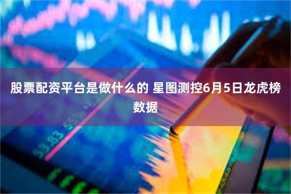 股票配资平台是做什么的 星图测控6月5日龙虎榜数据