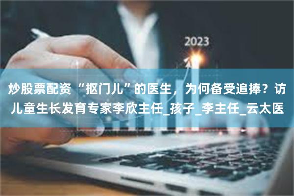炒股票配资 “抠门儿”的医生，为何备受追捧？访儿童生长发育专家李欣主任_孩子_李主任_云太医