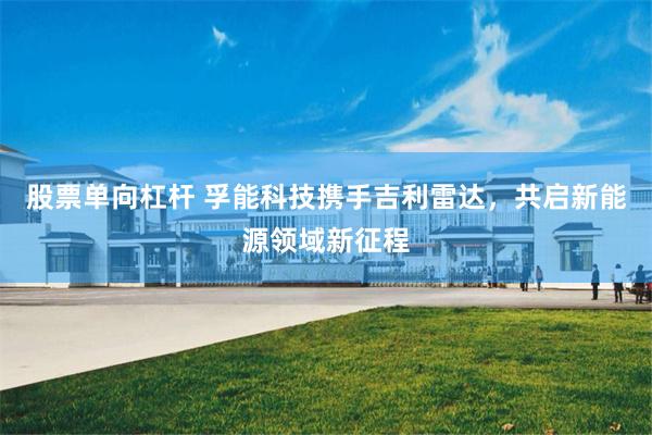 股票单向杠杆 孚能科技携手吉利雷达，共启新能源领域新征程