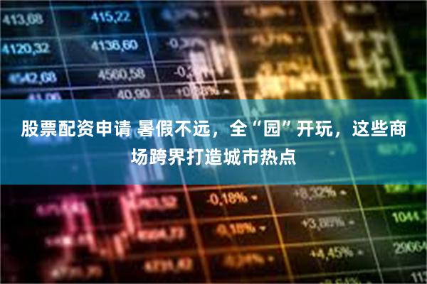 股票配资申请 暑假不远，全“园”开玩，这些商场跨界打造城市热点