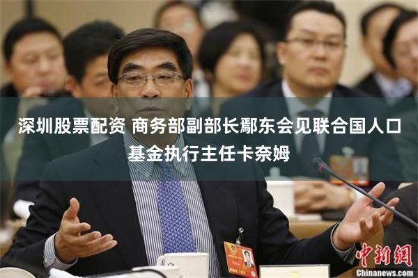 深圳股票配资 商务部副部长鄢东会见联合国人口基金执行主任卡奈姆
