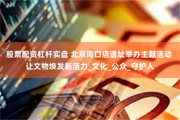 股票配资杠杆实盘 北京周口店遗址举办主题活动 让文物焕发新活力_文化_公众_守护人