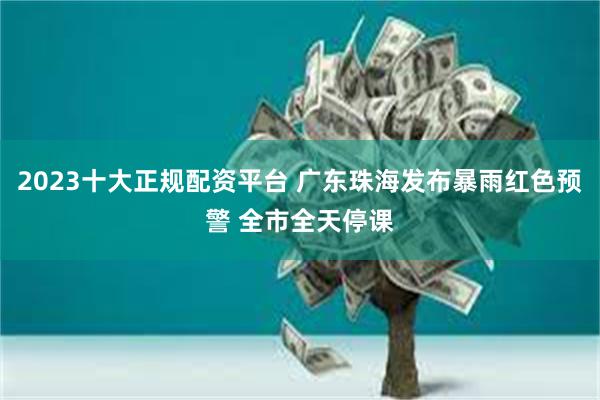 2023十大正规配资平台 广东珠海发布暴雨红色预警 全市全天停课
