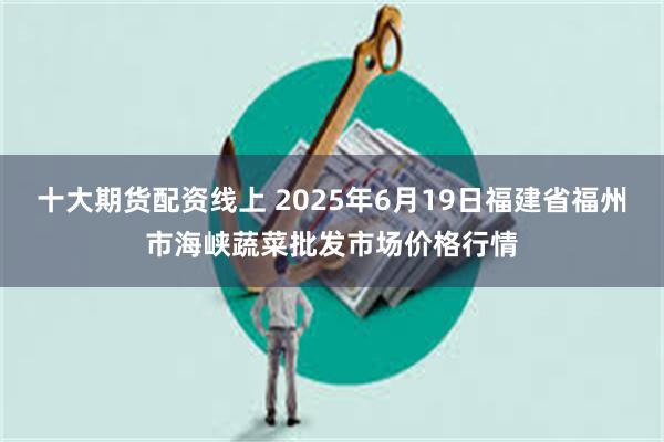 十大期货配资线上 2025年6月19日福建省福州市海峡蔬菜批发市场价格行情