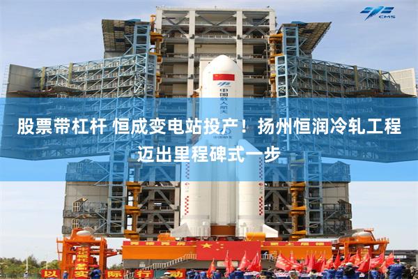 股票带杠杆 恒成变电站投产！扬州恒润冷轧工程迈出里程碑式一步