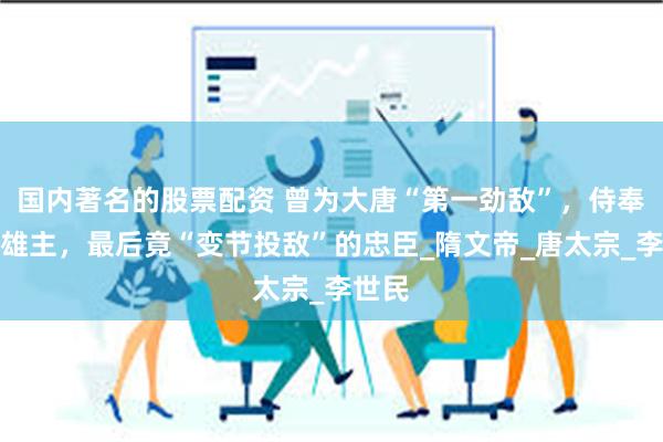 国内著名的股票配资 曾为大唐“第一劲敌”，侍奉四位雄主，最后竟“变节投敌”的忠臣_隋文帝_唐太宗_李世民