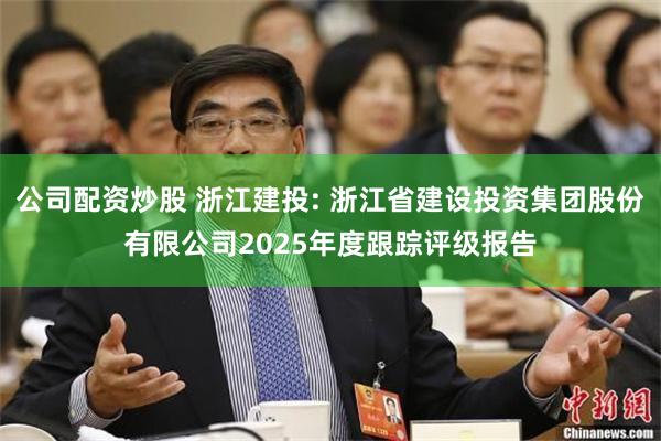 公司配资炒股 浙江建投: 浙江省建设投资集团股份有限公司2025年度跟踪评级报告