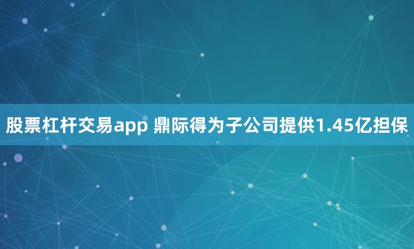 股票杠杆交易app 鼎际得为子公司提供1.45亿担保