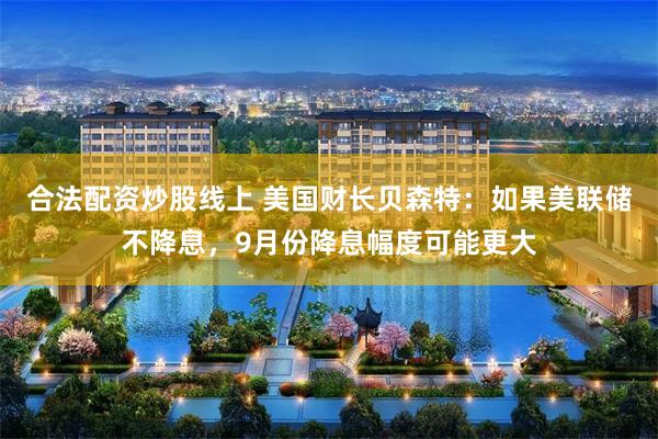 合法配资炒股线上 美国财长贝森特：如果美联储不降息，9月份降息幅度可能更大