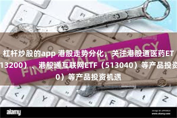 杠杆炒股的app 港股走势分化，关注港股通医药ETF（513200）、港股通互联网ETF（513040）等产品投资机遇