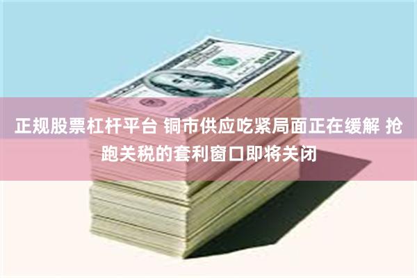 正规股票杠杆平台 铜市供应吃紧局面正在缓解 抢跑关税的套利窗口即将关闭