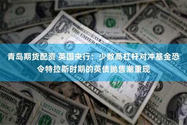 青岛期货配资 英国央行：少数高杠杆对冲基金恐令特拉斯时期的英债抛售潮重现
