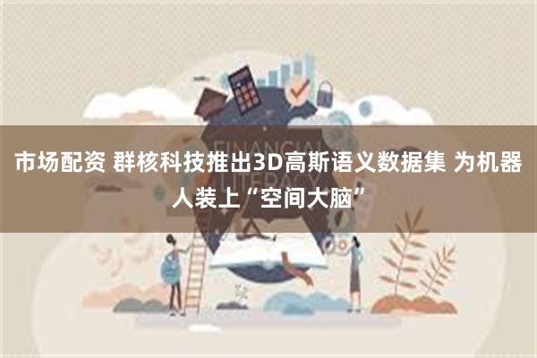 市场配资 群核科技推出3D高斯语义数据集 为机器人装上“空间大脑”