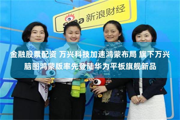 金融股票配资 万兴科技加速鸿蒙布局 旗下万兴脑图鸿蒙版率先登陆华为平板旗舰新品