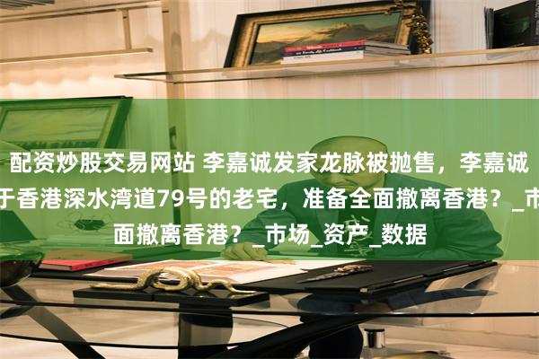 配资炒股交易网站 李嘉诚发家龙脉被抛售，李嘉诚将要抛售其位于香港深水湾道79号的老宅，准备全面撤离香港？_市场_资产_数据