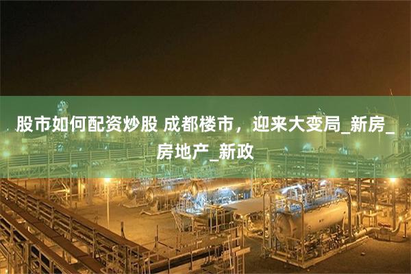 股市如何配资炒股 成都楼市，迎来大变局_新房_房地产_新政