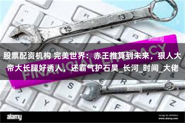 股票配资机构 完美世界：赤王推算到未来，狠人大帝大长腿好诱人，还霸气护石昊_长河_时间_大佬