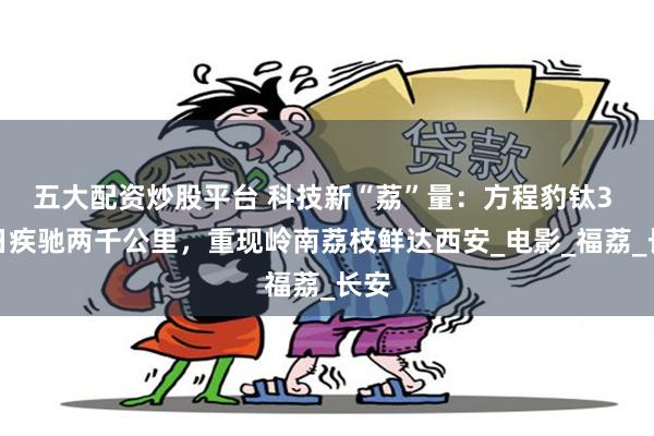 五大配资炒股平台 科技新“荔”量：方程豹钛3 三日疾驰两千公里，重现岭南荔枝鲜达西安_电影_福荔_长安