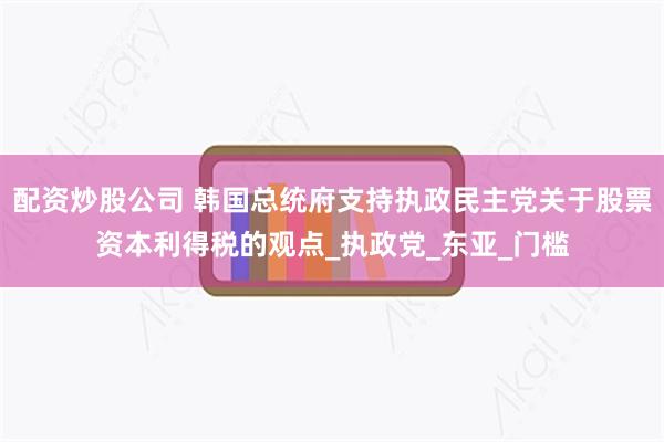 配资炒股公司 韩国总统府支持执政民主党关于股票资本利得税的观点_执政党_东亚_门槛